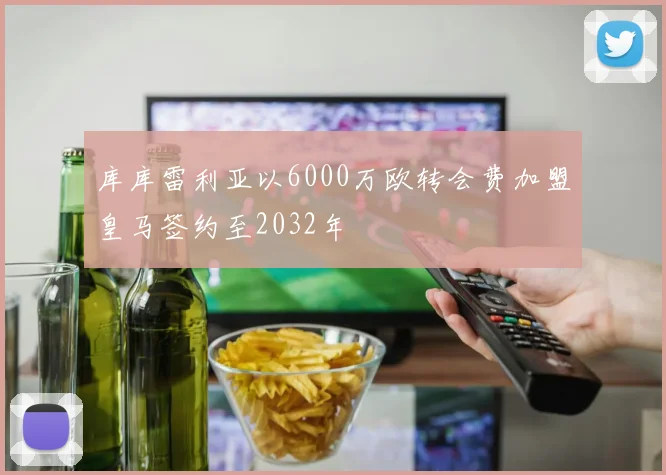 库库雷利亚以6000万欧转会费加盟皇马签约至2032年