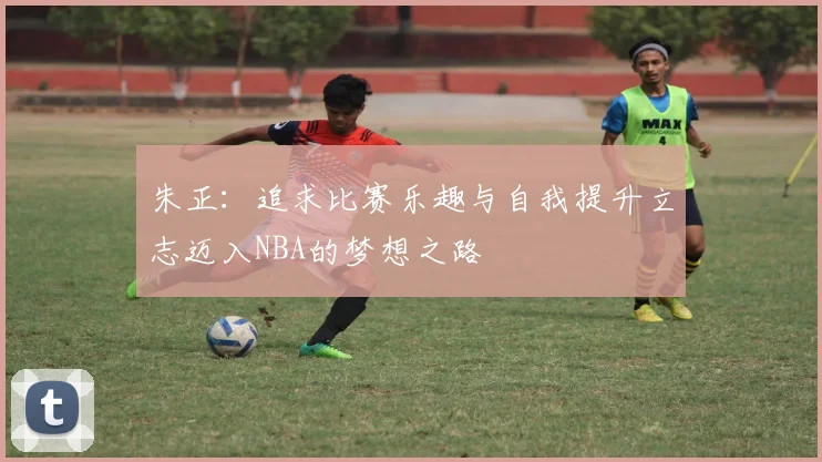 朱正:追求比赛乐趣与自我提升立志迈入NBA的梦想之路