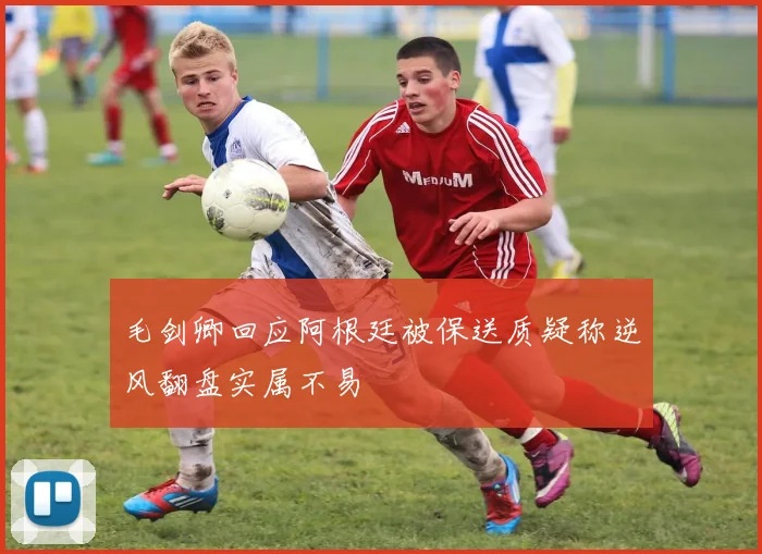 毛剑卿回应阿根廷被保送质疑称逆风翻盘实属不易