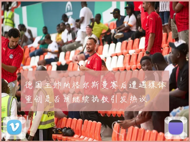 德国主帅纳格尔斯曼赛后遭遇媒体重创是否该继续执教引发热议