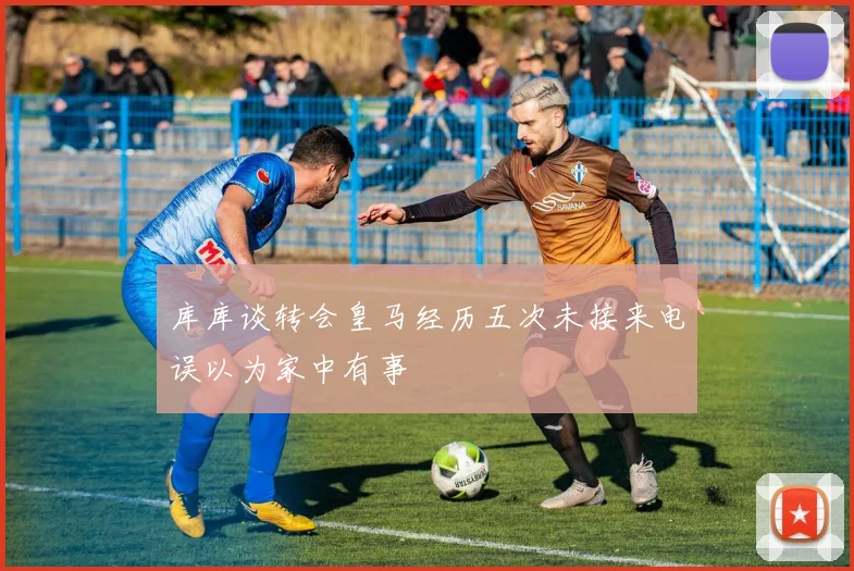 库库谈转会皇马经历五次未接来电误以为家中有事