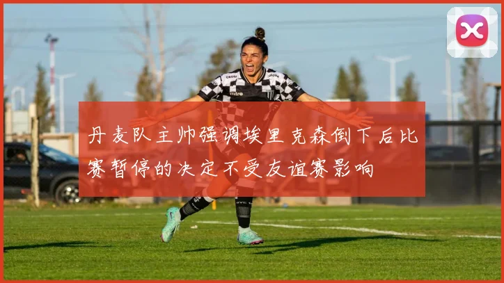 丹麦队主帅强调埃里克森倒下后比赛暂停的决定不受友谊赛影响